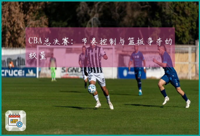 CBA总决赛：节奏控制与篮板争夺的较量