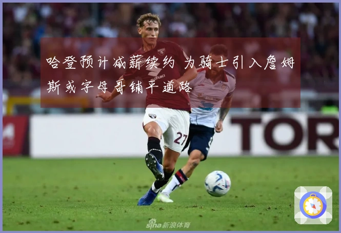 哈登预计减薪续约 为骑士引入詹姆斯或字母哥铺平道路