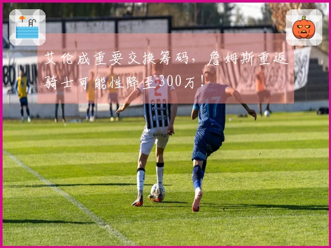 艾伦成重要交换筹码，詹姆斯重返骑士可能性降至300万！