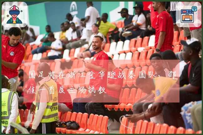 国足将在浙江金华迎战泰国队，邵佳一首度主场执教