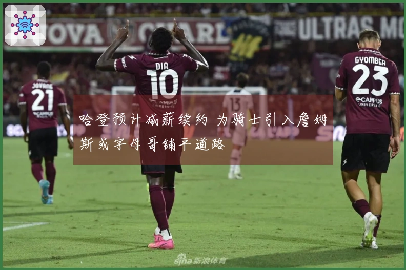 哈登预计减薪续约 为骑士引入詹姆斯或字母哥铺平道路