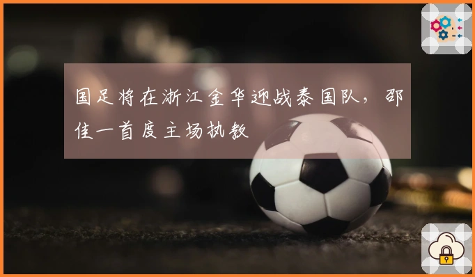 国足将在浙江金华迎战泰国队，邵佳一首度主场执教